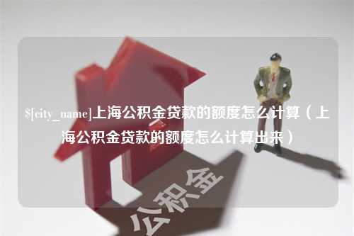 开原上海公积金贷款的额度怎么计算（上海公积金贷款的额度怎么计算出来）